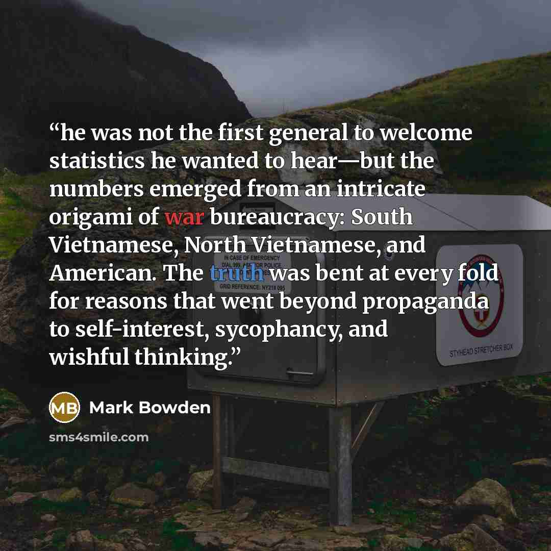 “he was not the first general to welcome statistics he wanted to hear—but the numbers emerged from an intricate origami of war bureaucracy: South Vietnamese, North Vietnamese, and American. The truth was bent at every fold for reasons that went beyond propaganda to self-interest, sycophancy, and…” quote by Mark Bowden