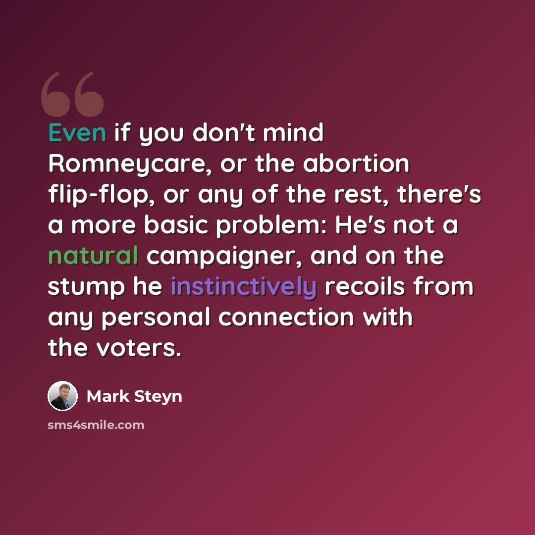 “Even if you don't mind Romneycare, or the abortion flip-flop, or any of the rest, there's a more basic problem: He's not a natural campaigner, and on the stump he instinctively recoils from any personal connection with the voters.” quote by Mark Steyn