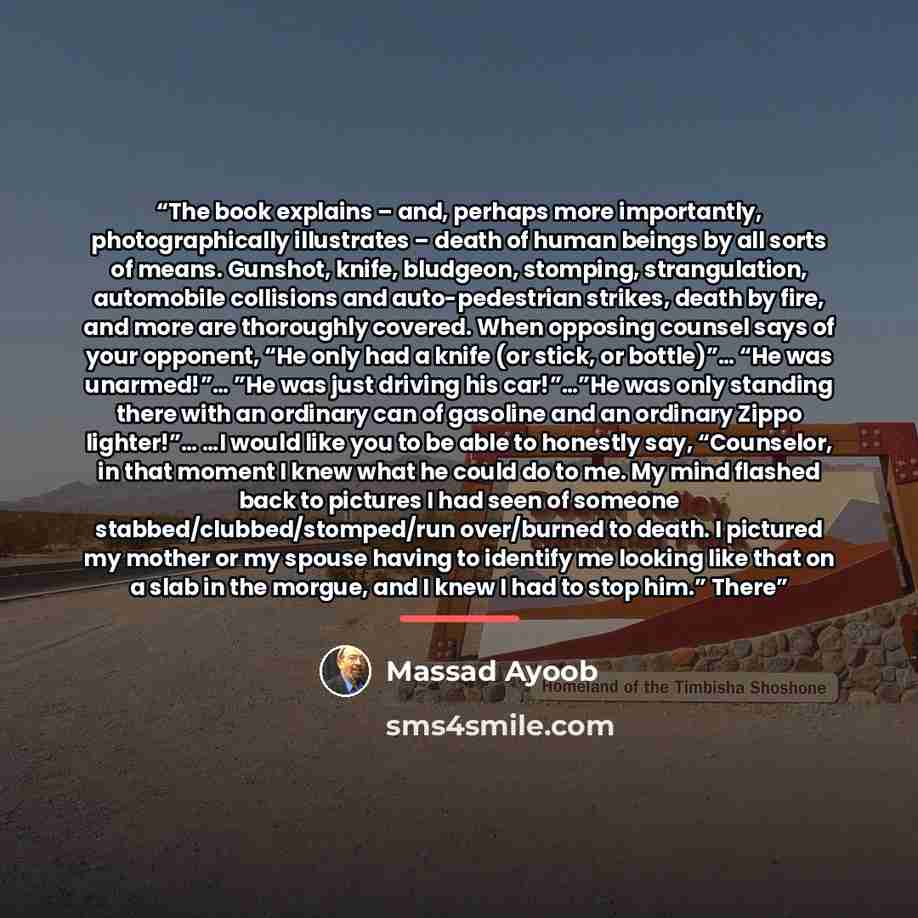 “The book explains – and, perhaps more importantly, photographically illustrates – death of human beings by all sorts of means. Gunshot, knife, bludgeon, stomping, strangulation, automobile collisions and auto-pedestrian strikes, death by fire, and more are thoroughly covered. When opposing counsel…” quote by Massad Ayoob