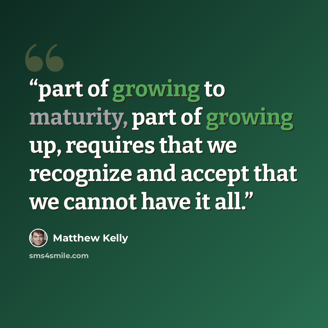 “part of growing to maturity, part of growing up, requires that we recognize and accept that we cannot have it all.” quote by Matthew Kelly
