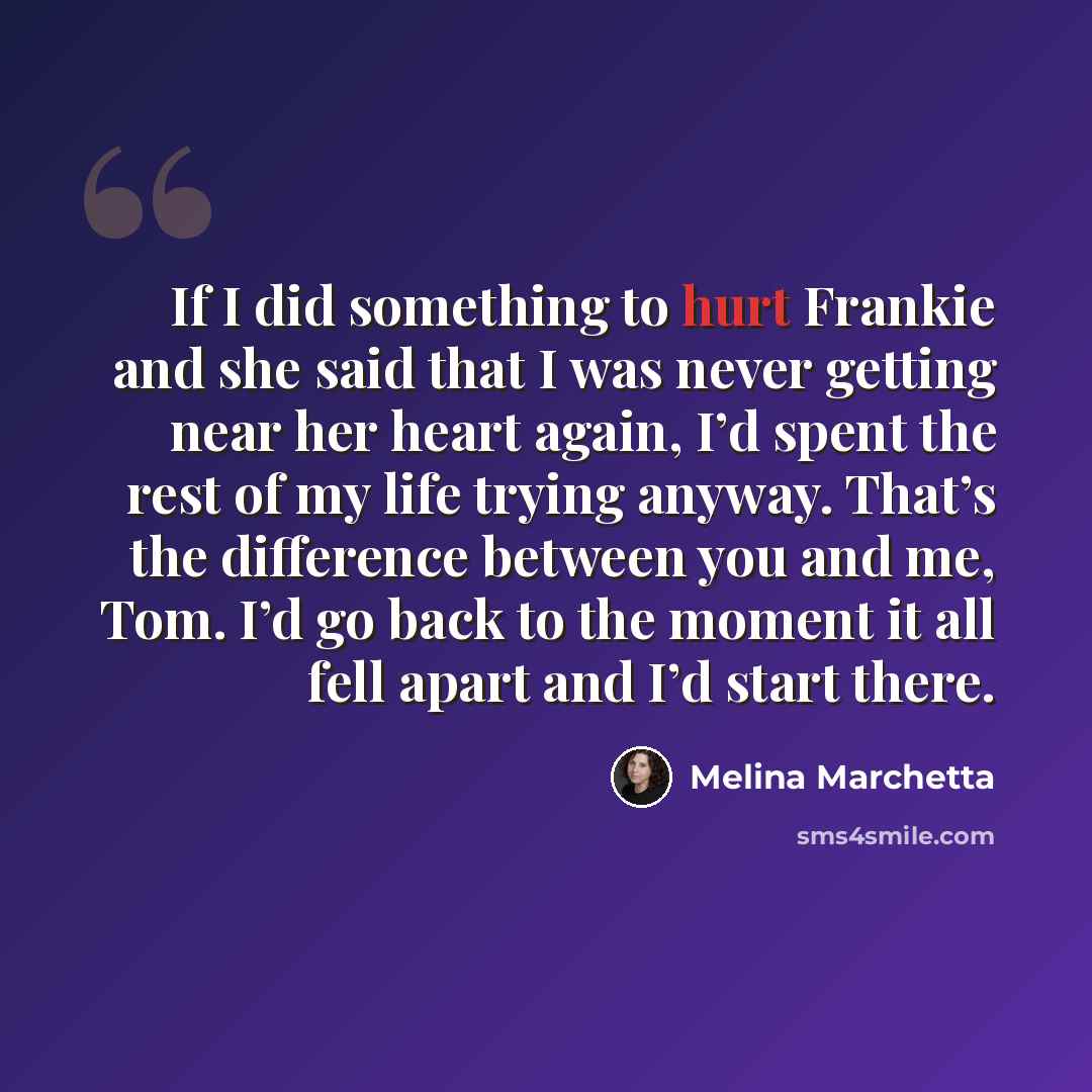“If I did something to hurt Frankie and she said that I was never getting near her heart again, I’d spent the rest of my life trying anyway. That’s the difference between you and me, Tom. I’d go back to the moment it all fell apart and I’d start there.” quote by Melina Marchetta