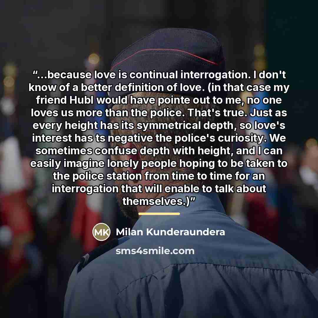 “...because love is continual interrogation. I don't know of a better definition of love. (in that case my friend Hubl would have pointe out to me, no one loves us more than the police. That's true. Just as every height has its symmetrical depth, so love's interest has ts negative the police's…” quote by Milan Kunderaundera