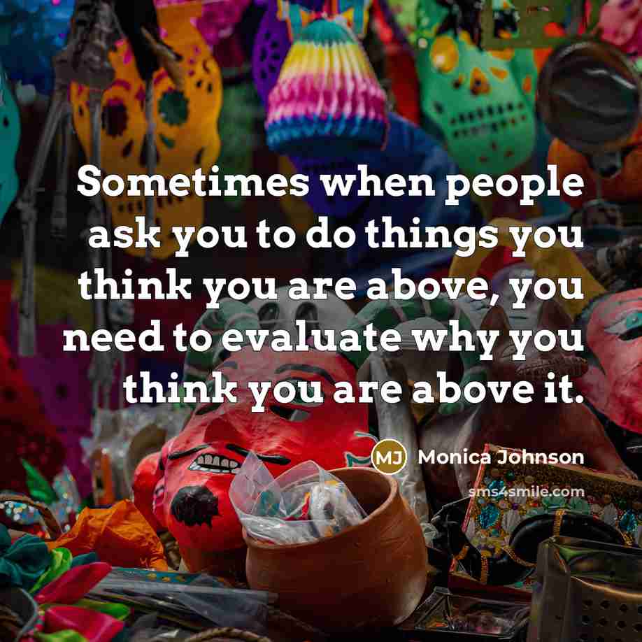 “Sometimes when people ask you to do things you think you are above, you need to evaluate why you think you are above it.” quote by Monica Johnson
