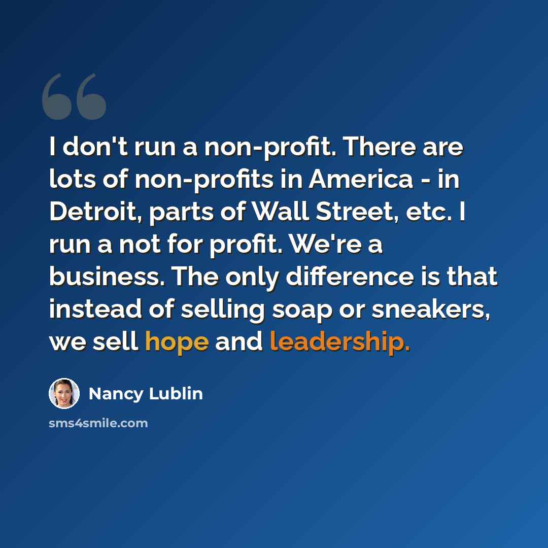 “I don't run a non-profit. There are lots of non-profits in America - in Detroit, parts of Wall Street, etc. I run a not for profit. We're a business. The only difference is that instead of selling soap or sneakers, we sell hope and leadership.” quote by Nancy Lublin