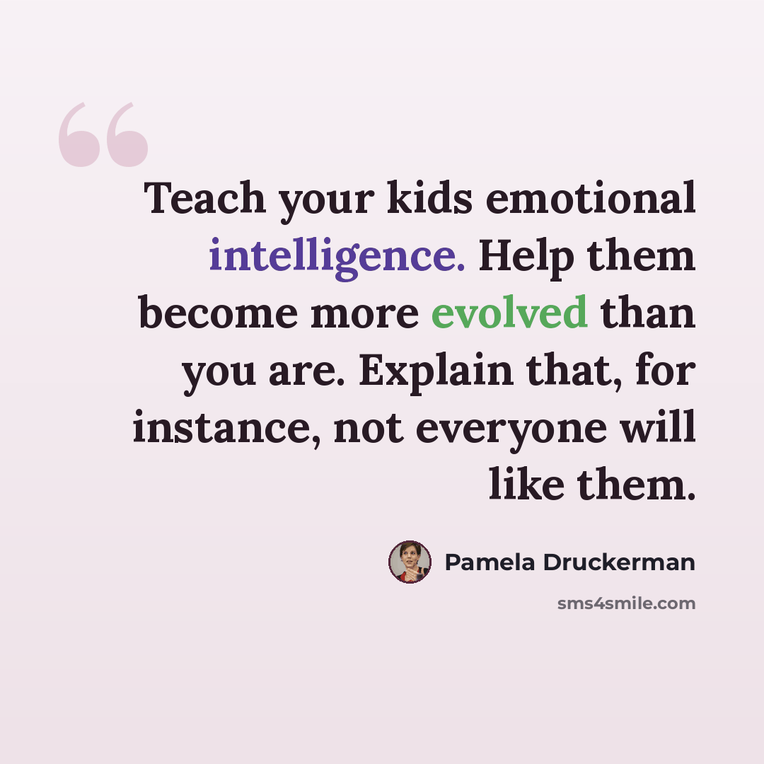 “Teach your kids emotional intelligence. Help them become more evolved than you are. Explain that, for instance, not everyone will like them.” quote by Pamela Druckerman