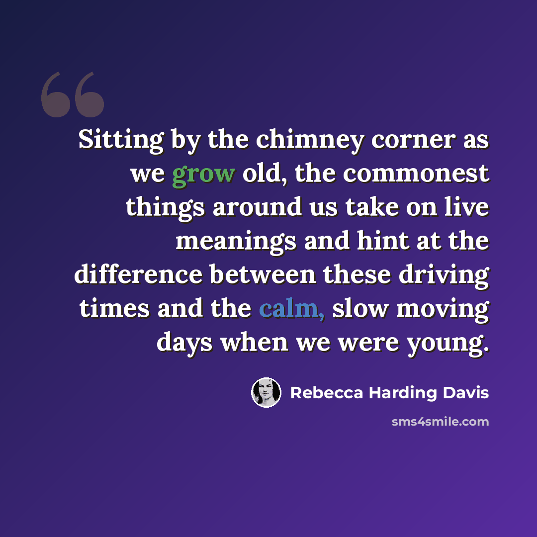 “Sitting by the chimney corner as we grow old, the commonest things around us take on live meanings and hint at the difference between these driving times and the calm, slow moving days when we were young.” quote by Rebecca Harding Davis