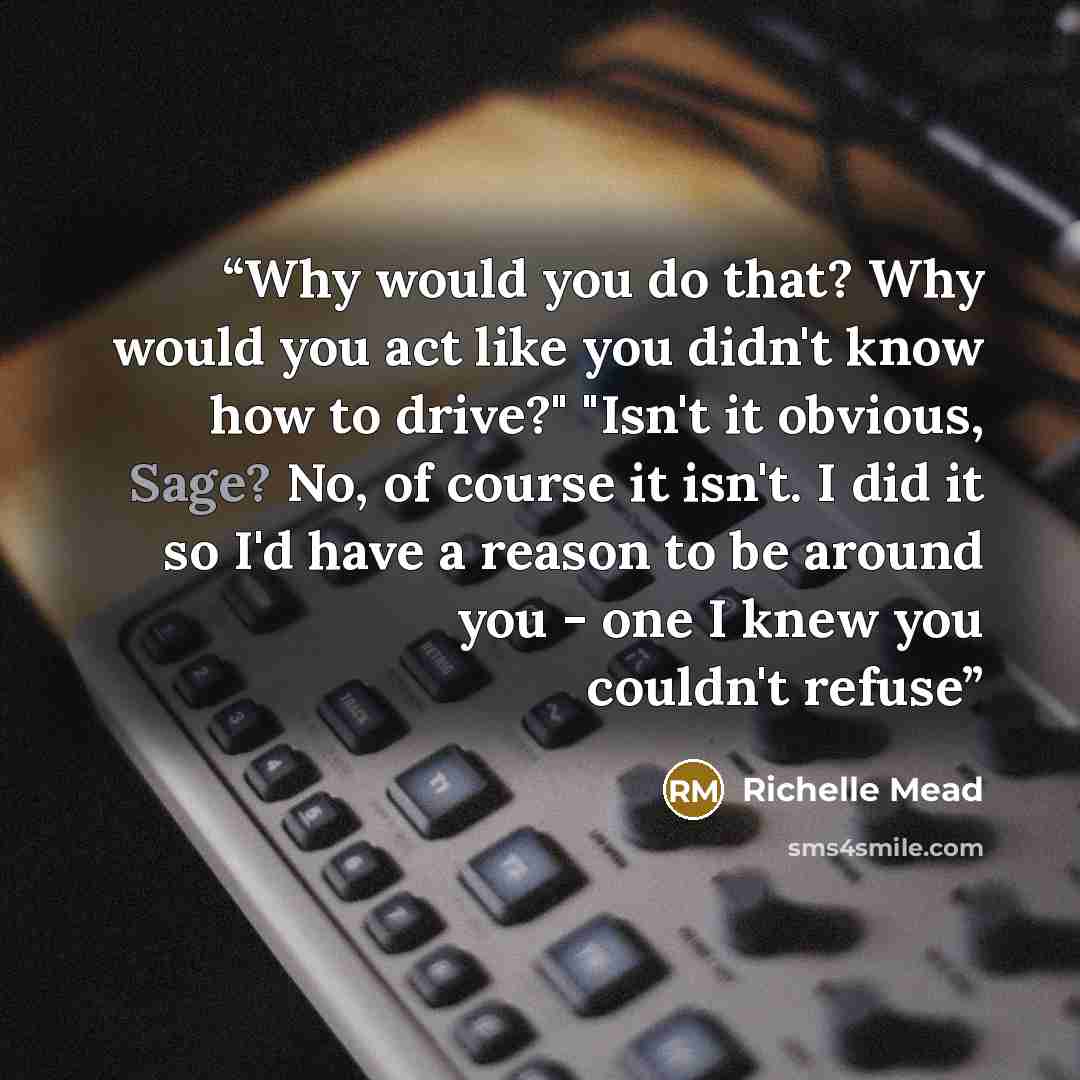“Why would you do that? Why would you act like you didn't know how to drive?" "Isn't it obvious, Sage? No, of course it isn't. I did it so I'd have a reason to be around you - one I knew you couldn't refuse” quote by Richelle Mead