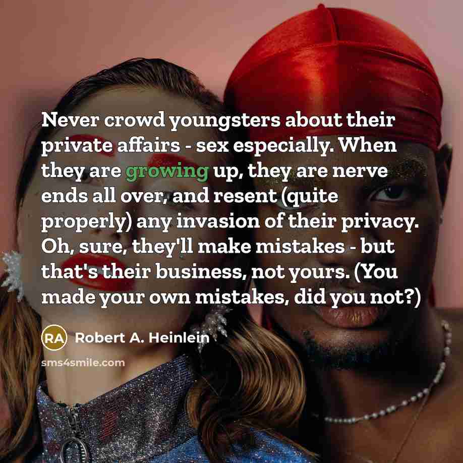 “Never crowd youngsters about their private affairs - sex especially. When they are growing up, they are nerve ends all over, and resent (quite properly) any invasion of their privacy. Oh, sure, they'll make mistakes - but that's their business, not yours. (You made your own mistakes, did you not?)” quote by Robert A. Heinlein