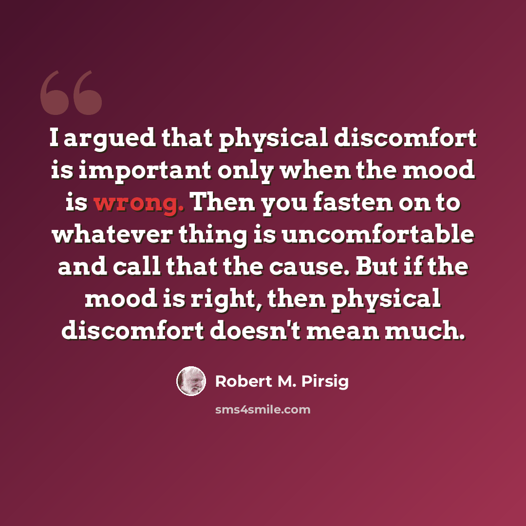 “I argued that physical discomfort is important only when the mood is wrong. Then you fasten on to whatever thing is uncomfortable and call that the cause. But if the mood is right, then physical discomfort doesn't mean much.” quote by Robert M. Pirsig