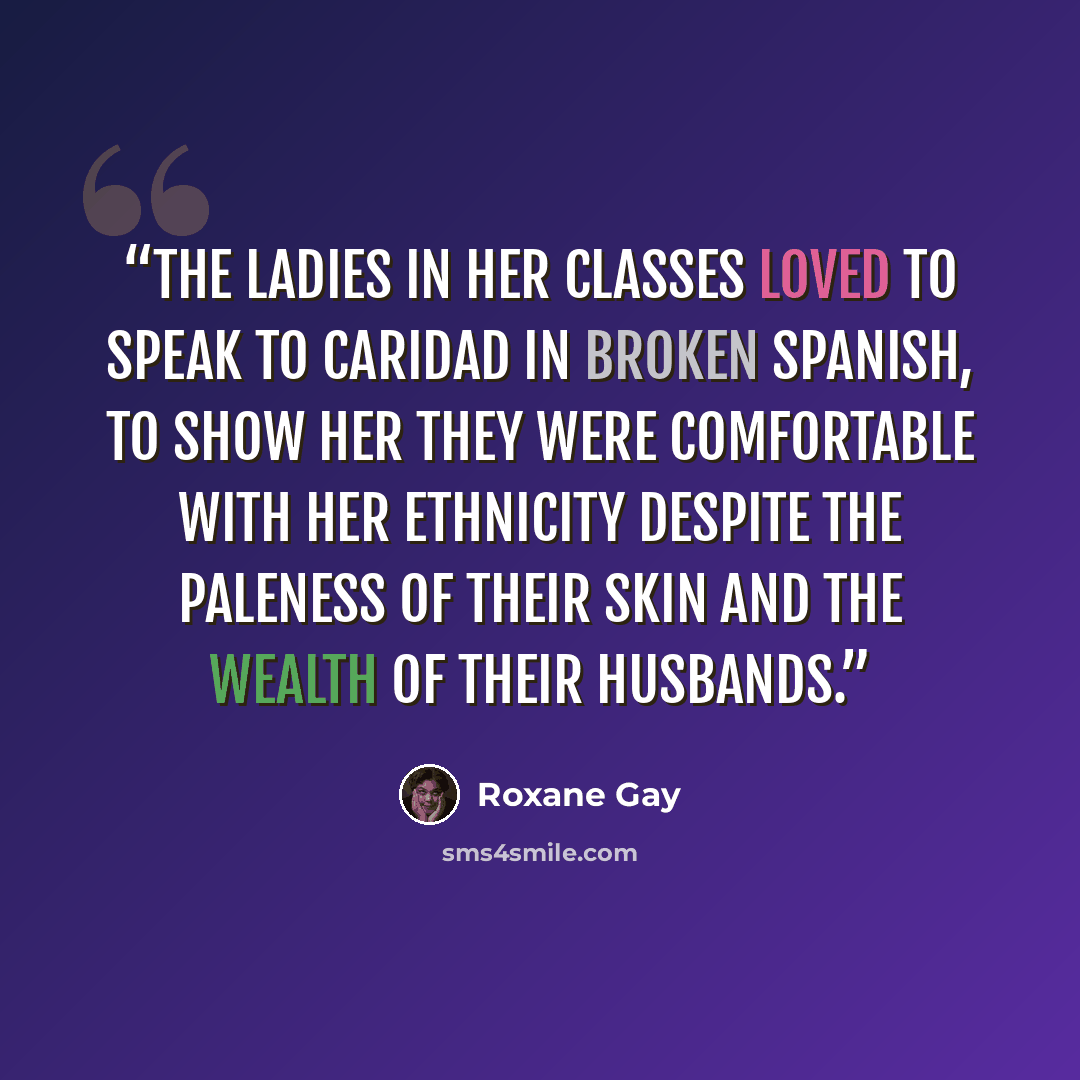 “The ladies in her classes loved to speak to Caridad in broken Spanish, to show her they were comfortable with her ethnicity despite the paleness of their skin and the wealth of their husbands.” quote by Roxane Gay