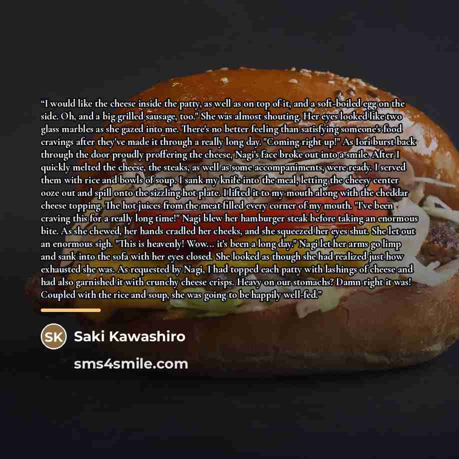 “I would like the cheese inside the patty, as well as on top of it, and a soft-boiled egg on the side. Oh, and a big grilled sausage, too." She was almost shouting. Her eyes looked like two glass marbles as she gazed into me. There's no better feeling than satisfying someone's food cravings after…” quote by Saki Kawashiro