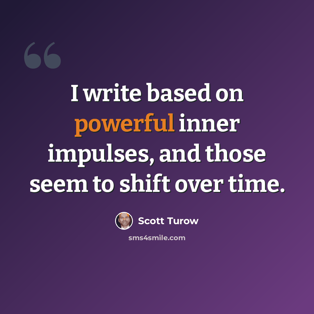 “I write based on powerful inner impulses, and those seem to shift over time.” quote by Scott Turow
