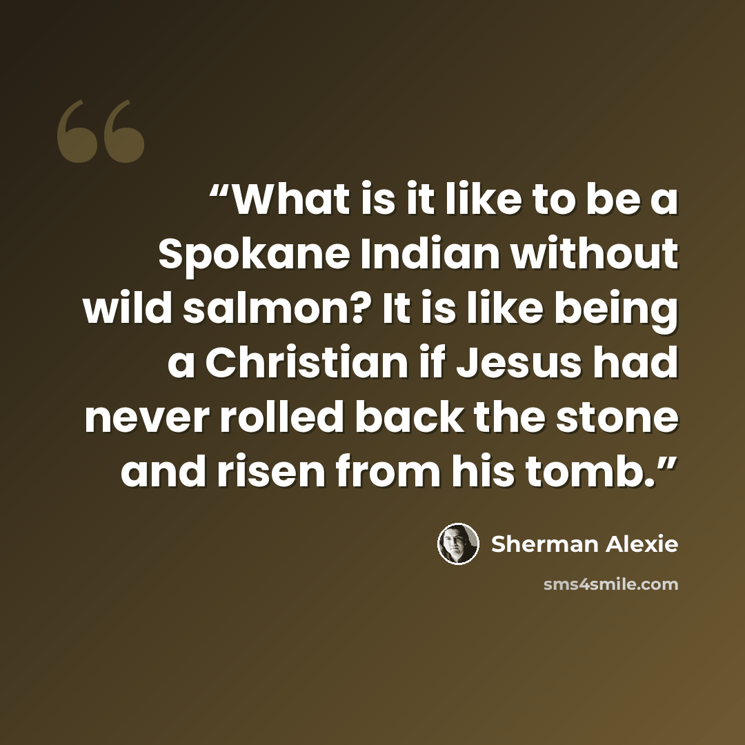 “What is it like to be a Spokane Indian without wild salmon? It is like being a Christian if Jesus had never rolled back the stone and risen from his tomb.” quote by Sherman Alexie