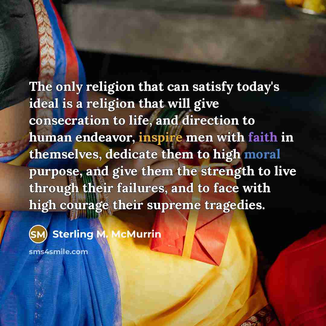 “The only religion that can satisfy today's ideal is a religion that will give consecration to life, and direction to human endeavor, inspire men with faith in themselves, dedicate them to high moral purpose, and give them the strength to live through their failures, and to face with high courage…” quote by Sterling M. McMurrin