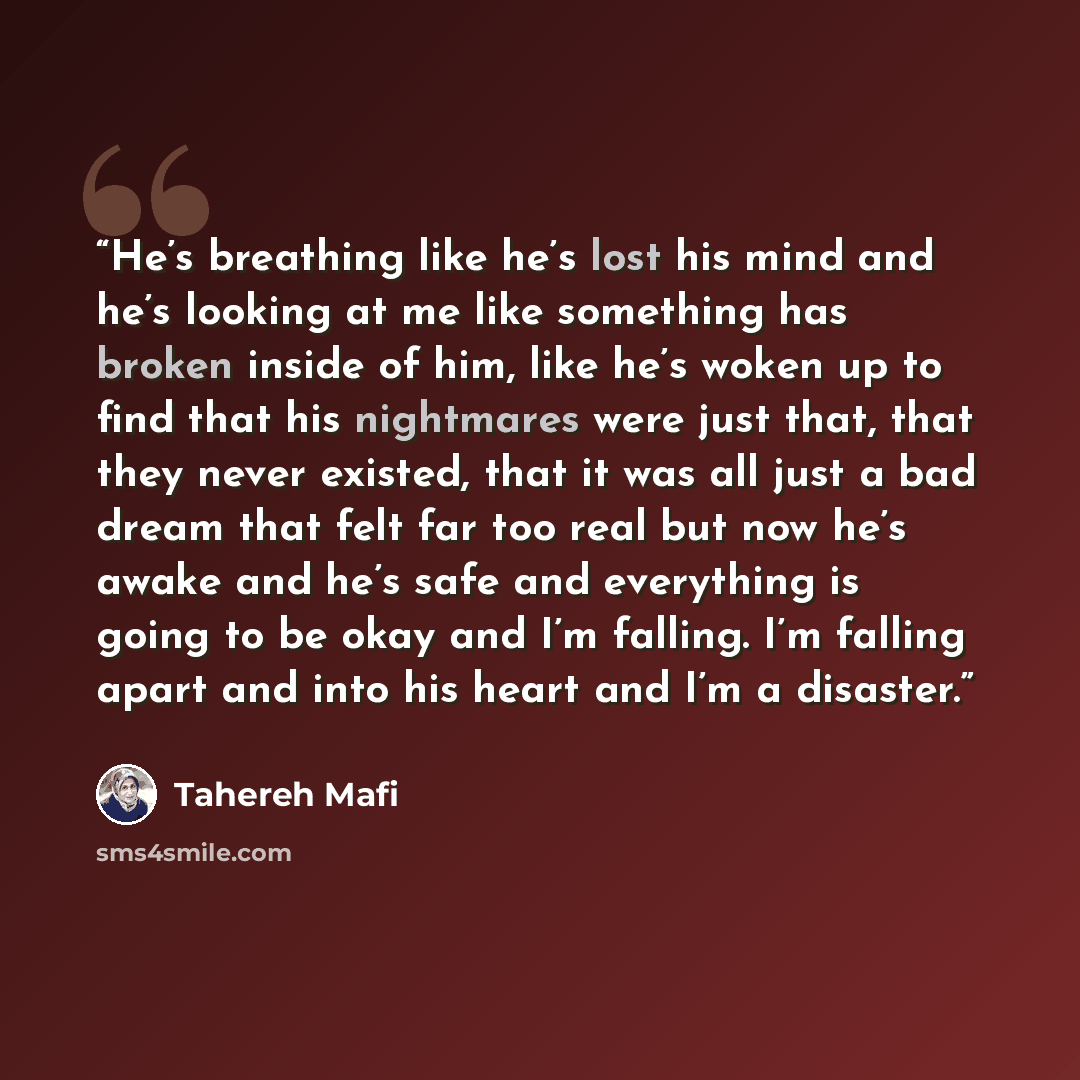 “He’s breathing like he’s lost his mind and he’s looking at me like something has broken inside of him, like he’s woken up to find that his nightmares were just that, that they never existed, that it was all just a bad dream that felt far too real but now he’s awake and he’s safe and everything is…” quote by Tahereh Mafi