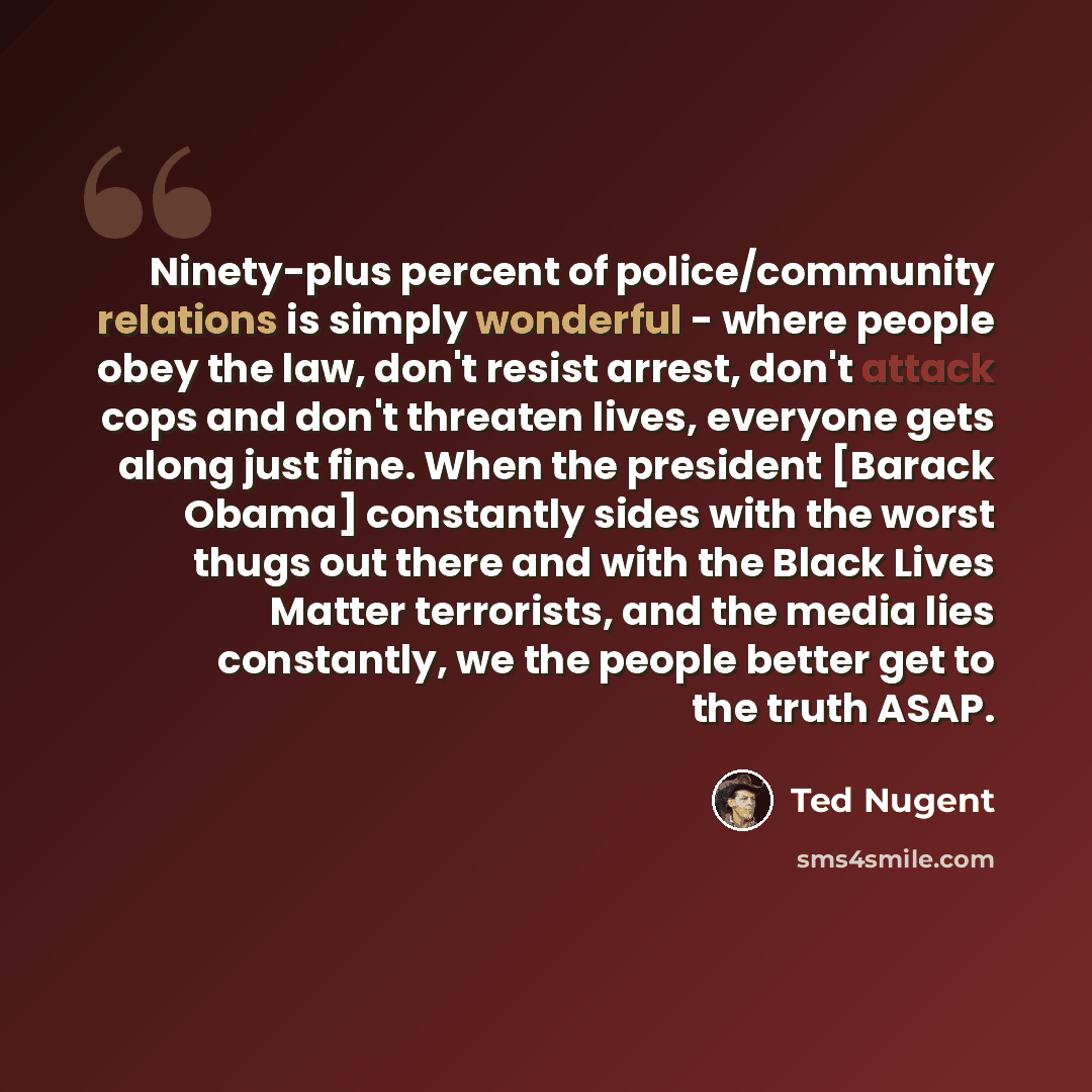 “Ninety-plus percent of police/community relations is simply wonderful - where people obey the law, don't resist arrest, don't attack cops and don't threaten lives, everyone gets along just fine. When the president [Barack Obama] constantly sides with the worst thugs out there and with the Black…” quote by Ted Nugent