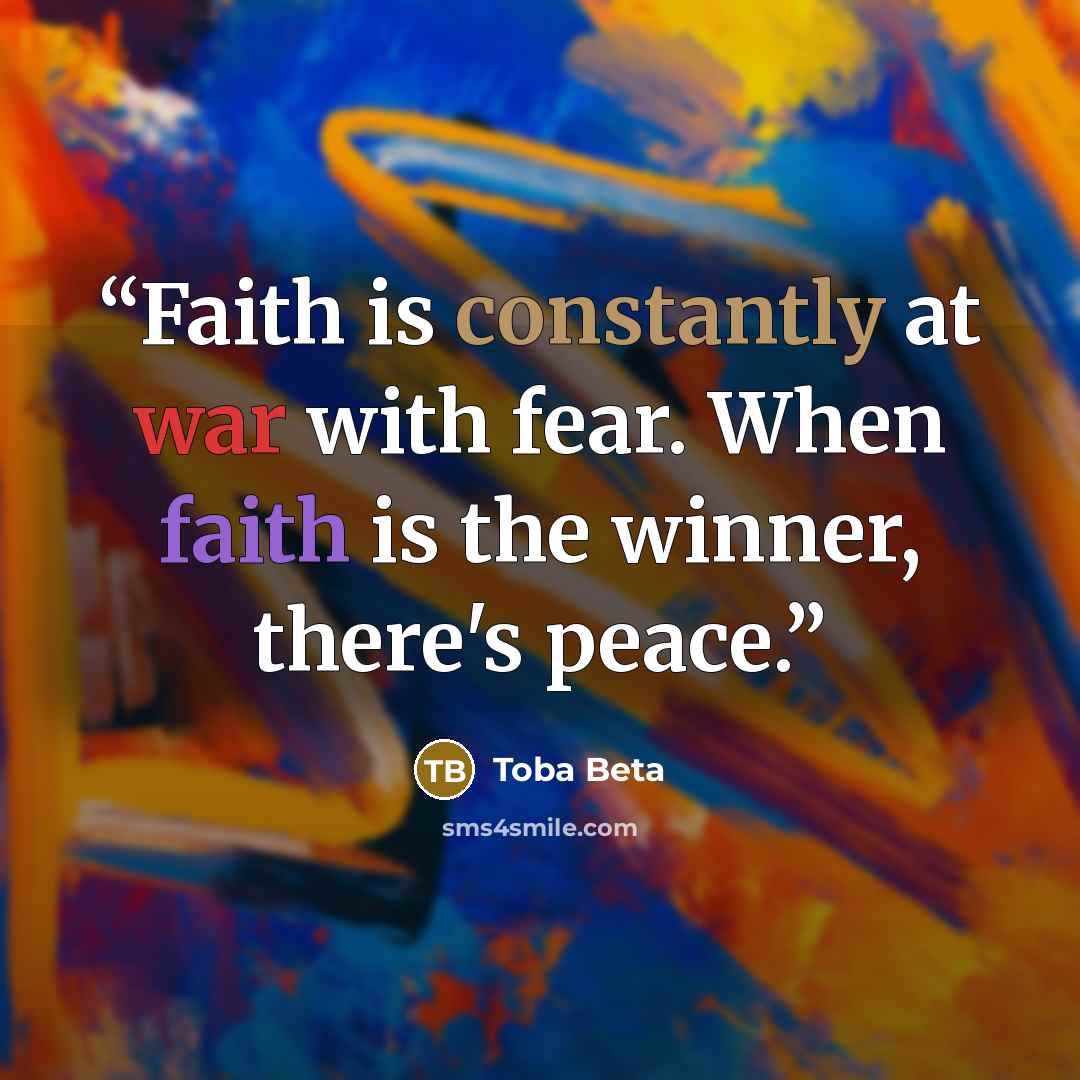 “Faith is constantly at war with fear. When faith is the winner, there's peace.” quote by Toba Beta