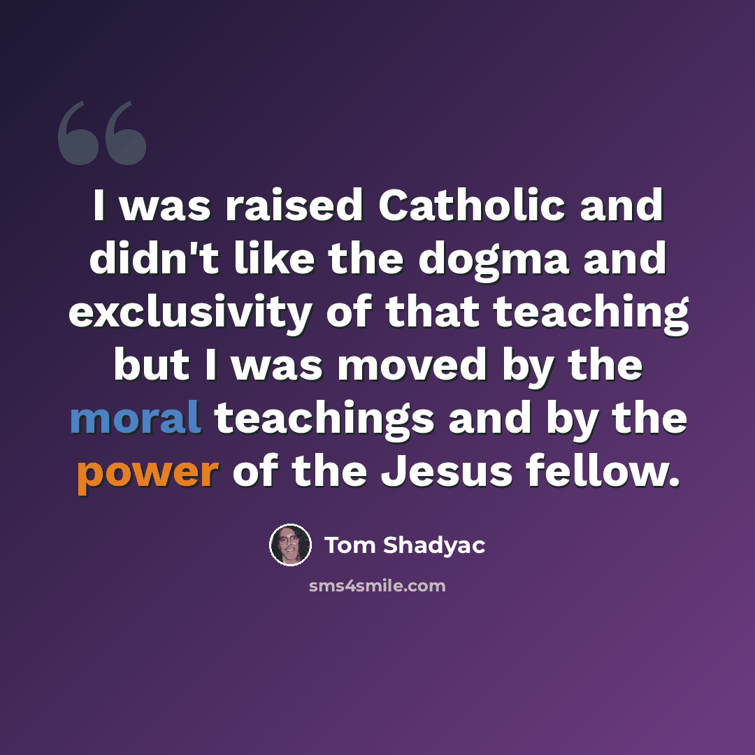 “I was raised Catholic and didn't like the dogma and exclusivity of that teaching but I was moved by the moral teachings and by the power of the Jesus fellow.” quote by Tom Shadyac