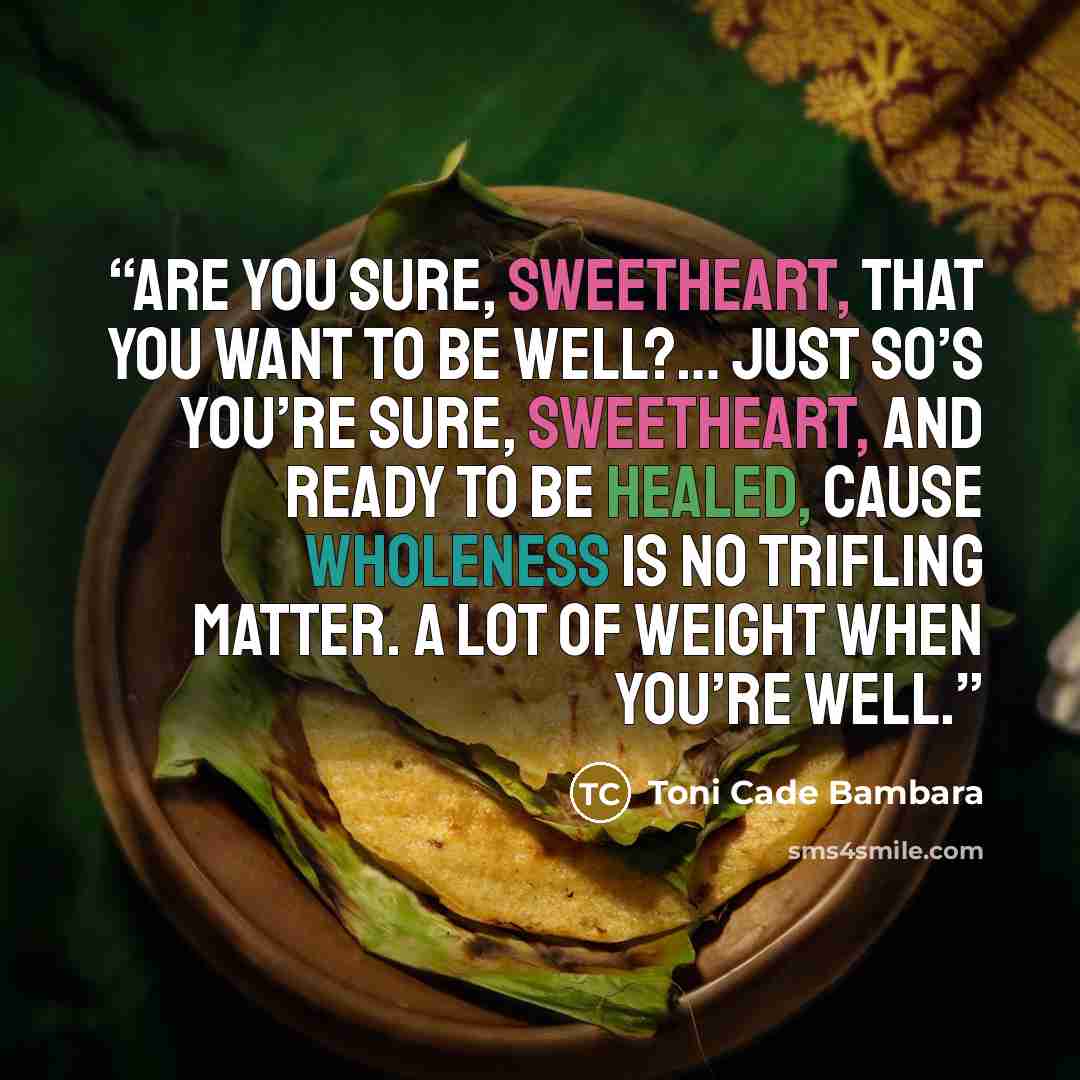 “Are you sure, sweetheart, that you want to be well?… Just so’s you’re sure, sweetheart, and ready to be healed, cause wholeness is no trifling matter. A lot of weight when you’re well.” quote by Toni Cade Bambara