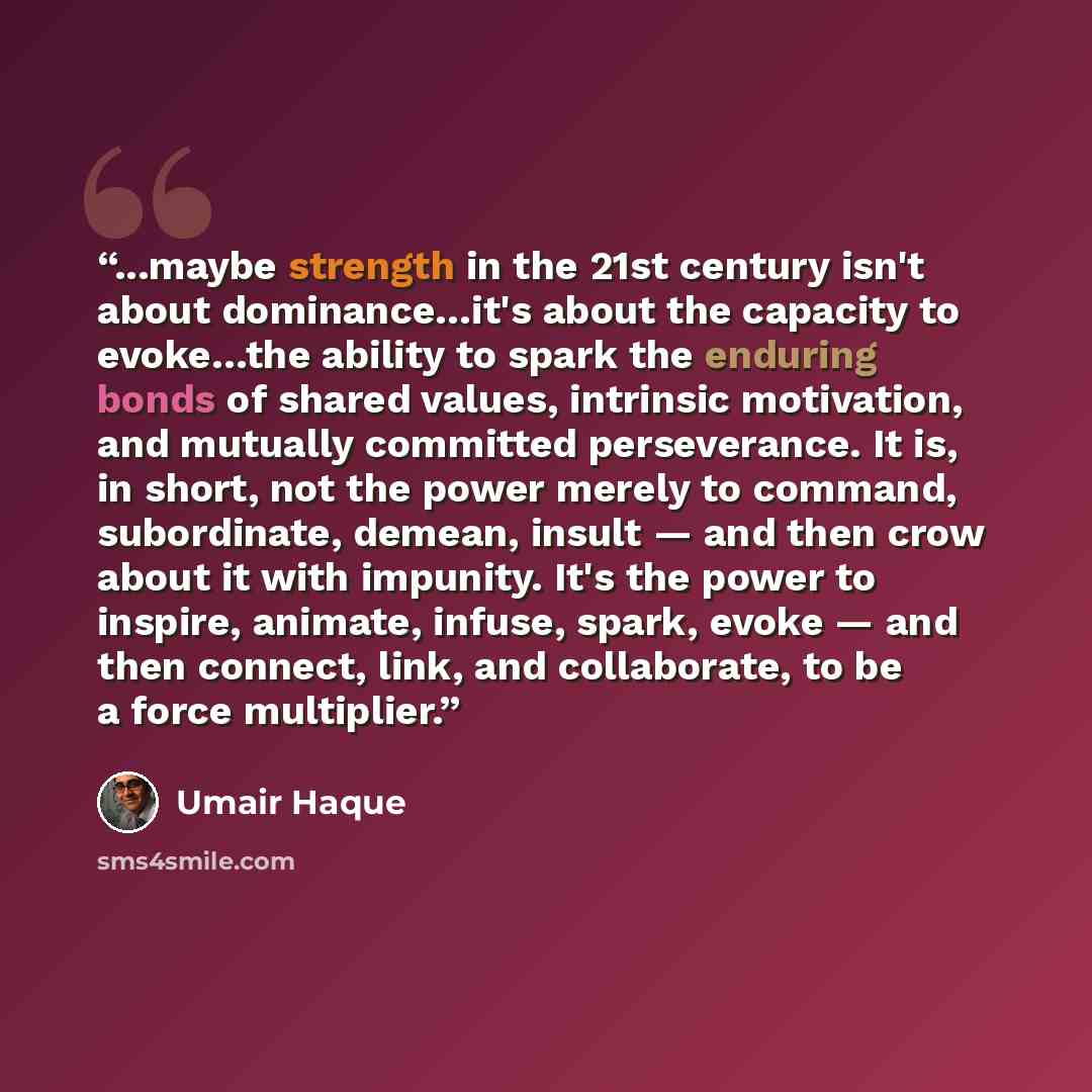“...maybe strength in the 21st century isn't about dominance…it's about the capacity to evoke…the ability to spark the enduring bonds of shared values, intrinsic motivation, and mutually committed perseverance. It is, in short, not the power merely to command, subordinate, demean, insult — and then…” quote by Umair Haque