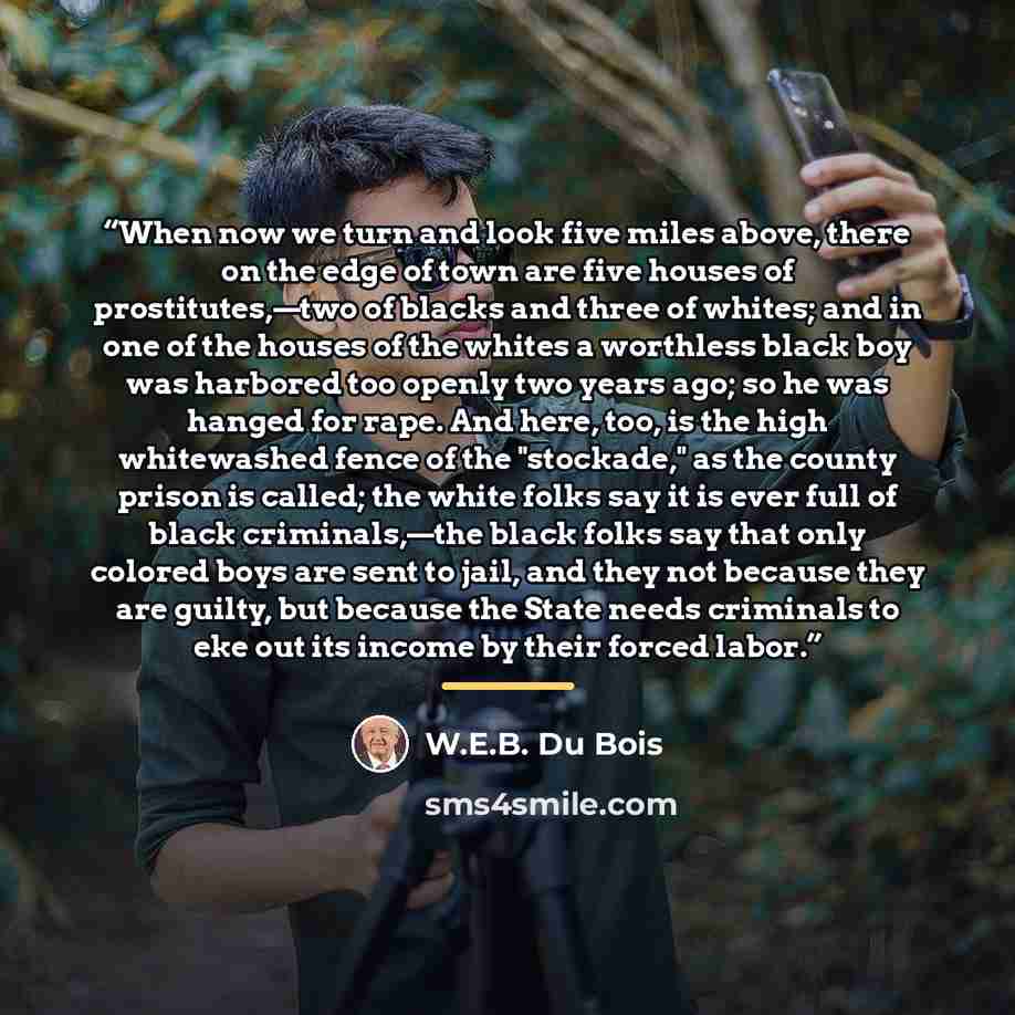 “When now we turn and look five miles above, there on the edge of town are five houses of prostitutes,—two of blacks and three of whites; and in one of the houses of the whites a worthless black boy was harbored too openly two years ago; so he was hanged for rape. And here, too, is the high…” quote by W.E.B. Du Bois