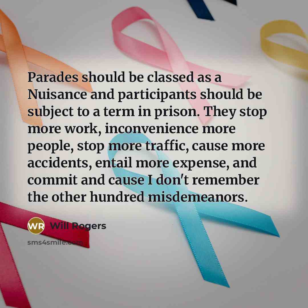 “Parades should be classed as a Nuisance and participants should be subject to a term in prison. They stop more work, inconvenience more people, stop more traffic, cause more accidents, entail more expense, and commit and cause I don't remember the other hundred misdemeanors.” quote by Will Rogers