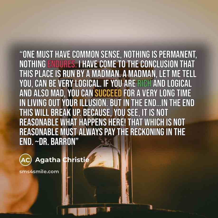 “One must have common sense, nothing is permanent, nothing endures. I have come to the conclusion that this place is run by a madman. A madman, let me tell you, can be very logical. If you are rich and logical and also mad, you can succeed for a very long time in living out your illusion. But in…” quote by Agatha Christie