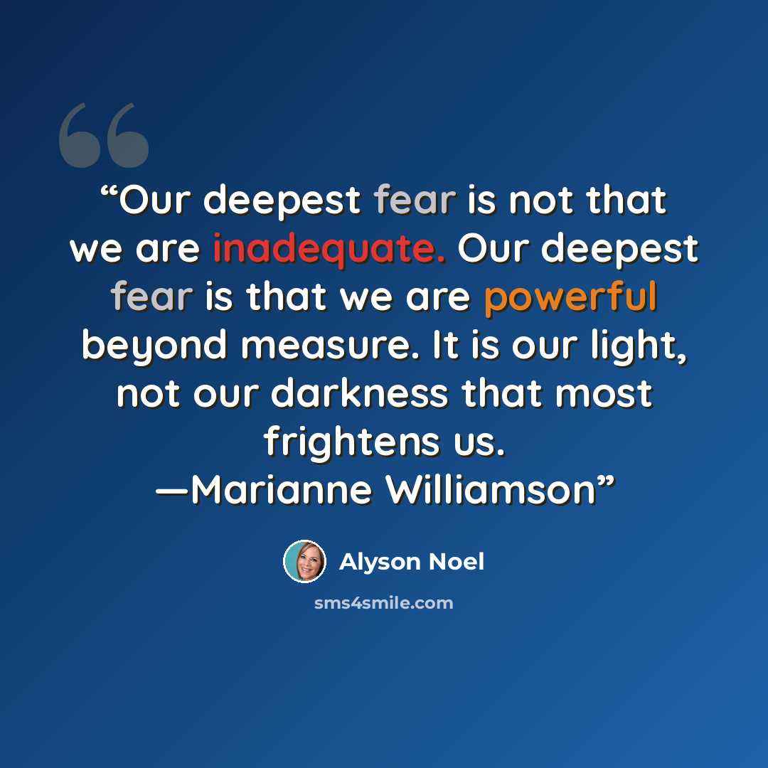“Our deepest fear is not that we are inadequate. Our deepest fear is that we are powerful beyond measure. It is our light, not our darkness that most frightens us. —Marianne Williamson” quote by Alyson Noel