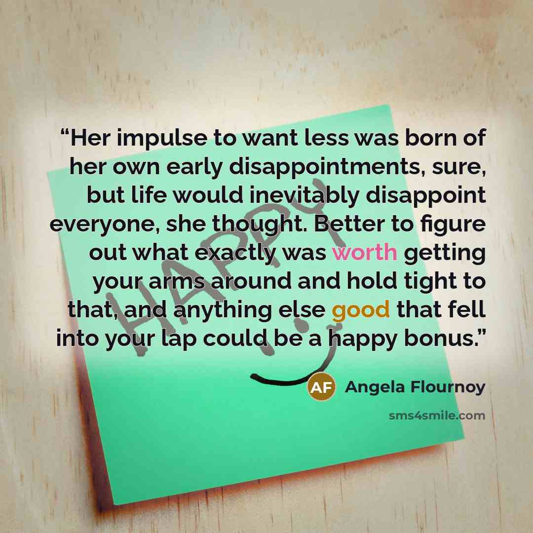 “Her impulse to want less was born of her own early disappointments, sure, but life would inevitably disappoint everyone, she thought. Better to figure out what exactly was worth getting your arms around and hold tight to that, and anything else good that fell into your lap could be a happy bonus.” quote by Angela Flournoy