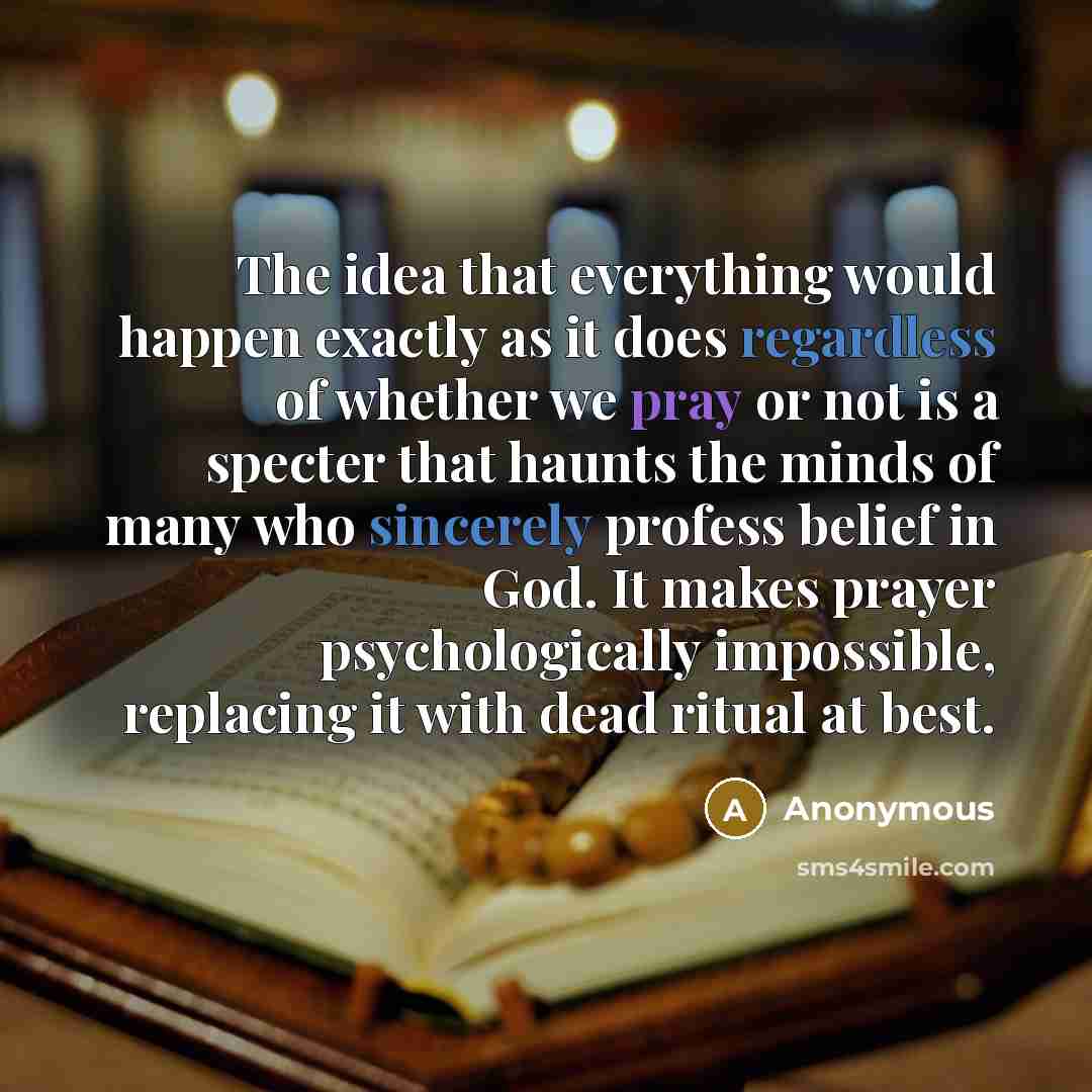 “The idea that everything would happen exactly as it does regardless of whether we pray or not is a specter that haunts the minds of many who sincerely profess belief in God. It makes prayer psychologically impossible, replacing it with dead ritual at best.” quote by Anonymous