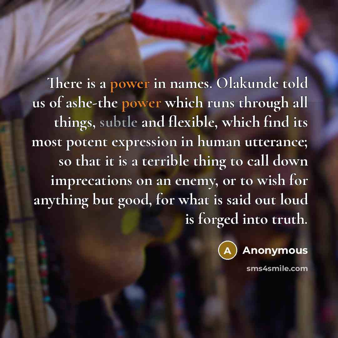 “There is a power in names. Olakunde told us of ashe-the power which runs through all things, subtle and flexible, which find its most potent expression in human utterance; so that it is a terrible thing to call down imprecations on an enemy, or to wish for anything but good, for what is said out…” quote by Anonymous