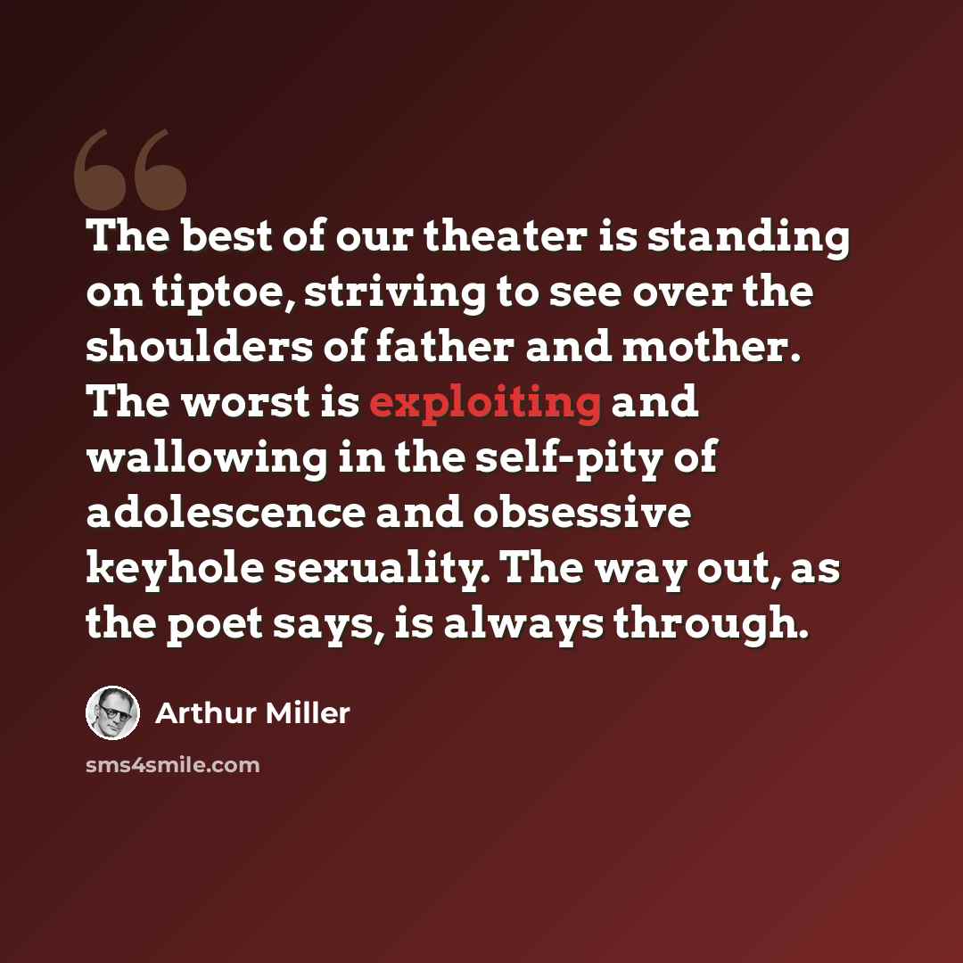 “The best of our theater is standing on tiptoe, striving to see over the shoulders of father and mother. The worst is exploiting and wallowing in the self-pity of adolescence and obsessive keyhole sexuality. The way out, as the poet says, is always through.” quote by Arthur Miller
