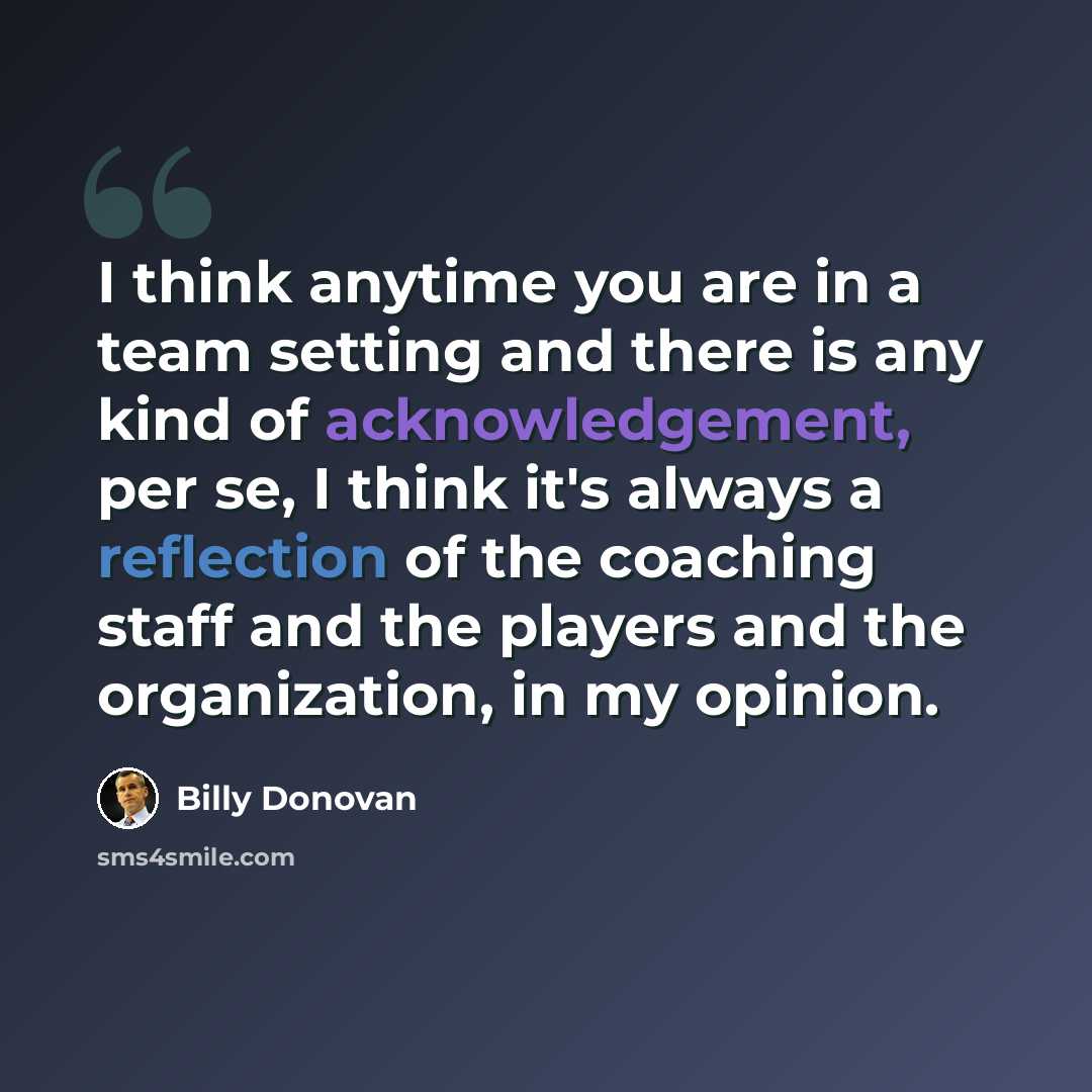 “I think anytime you are in a team setting and there is any kind of acknowledgement, per se, I think it's always a reflection of the coaching staff and the players and the organization, in my opinion.” quote by Billy Donovan