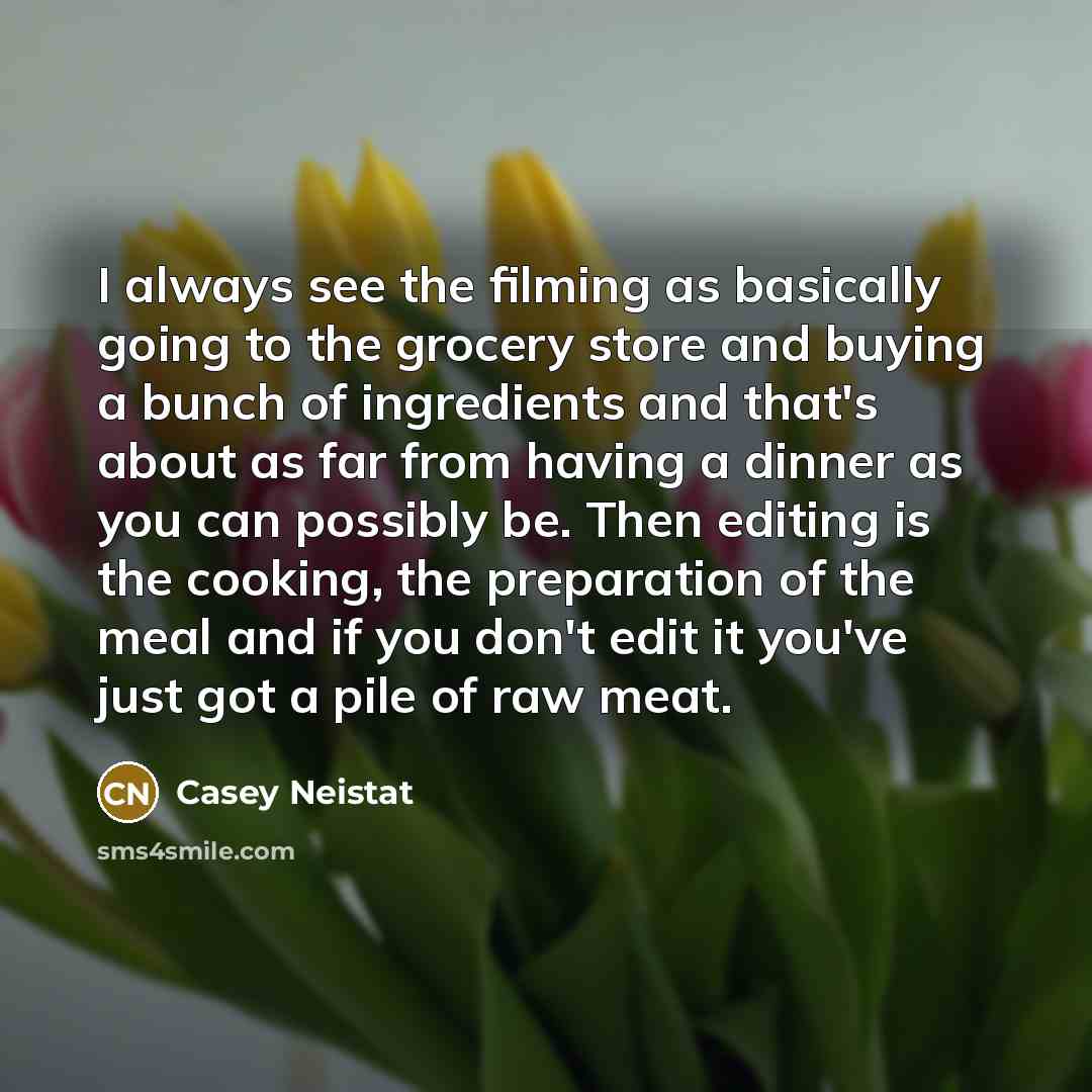 “I always see the filming as basically going to the grocery store and buying a bunch of ingredients and that's about as far from having a dinner as you can possibly be. Then editing is the cooking, the preparation of the meal and if you don't edit it you've just got a pile of raw meat.” quote by Casey Neistat