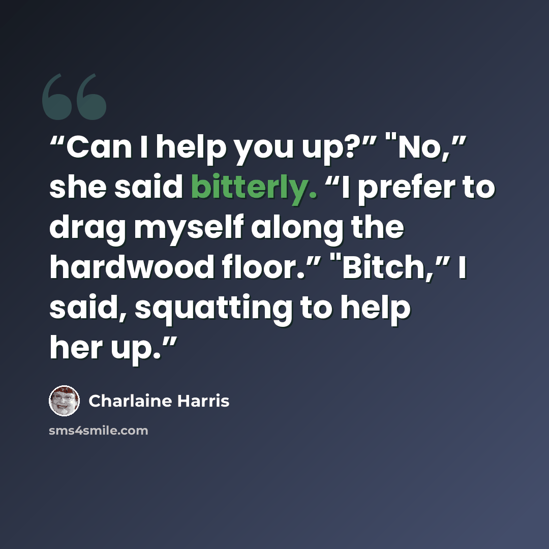 “Can I help you up?” "No,” she said bitterly. “I prefer to drag myself along the hardwood floor.” "Bitch,” I said, squatting to help her up.” quote by Charlaine Harris