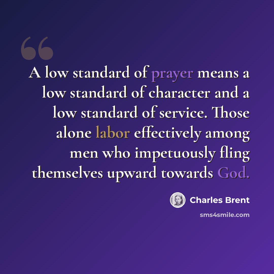 “A low standard of prayer means a low standard of character and a low standard of service. Those alone labor effectively among men who impetuously fling themselves upward towards God.” quote by Charles Brent
