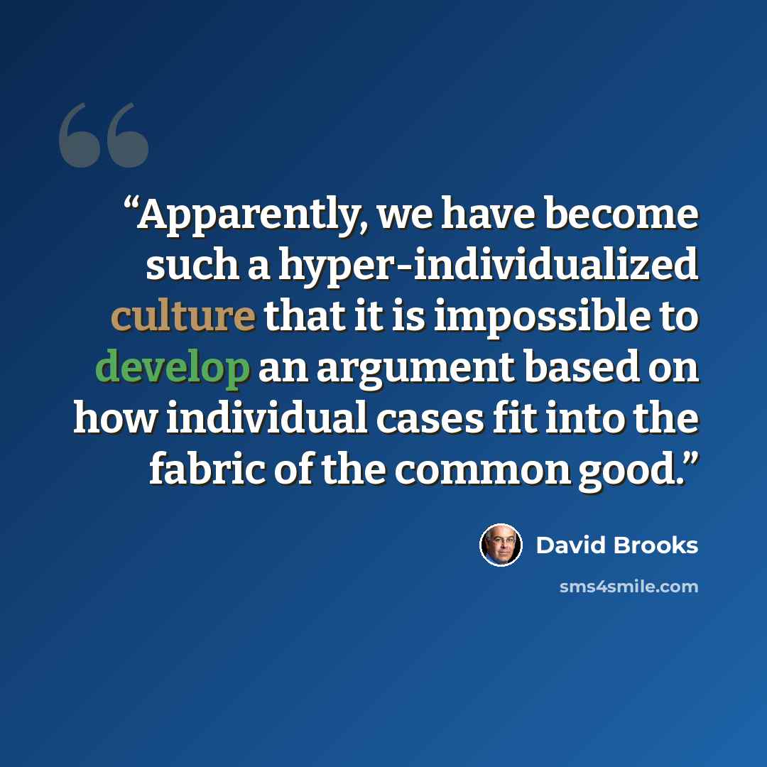 “Apparently, we have become such a hyper-individualized culture that it is impossible to develop an argument based on how individual cases fit into the fabric of the common good.” quote by David Brooks