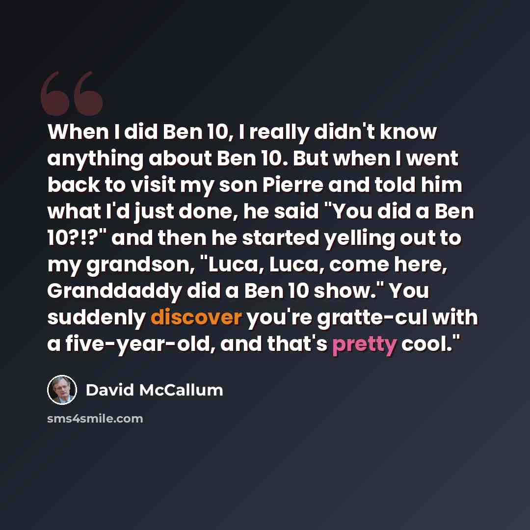 “When I did Ben 10, I really didn't know anything about Ben 10. But when I went back to visit my son Pierre and told him what I'd just done, he said "You did a Ben 10?!?" and then he started yelling out to my grandson, "Luca, Luca, come here, Granddaddy did a Ben 10 show." You suddenly discover…” quote by David McCallum
