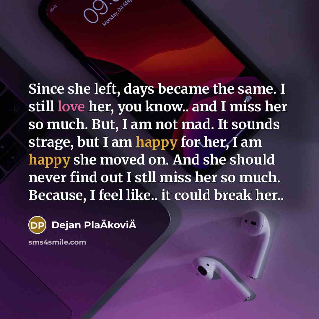 “Since she left, days became the same. I still love her, you know.. and I miss her so much. But, I am not mad. It sounds strage, but I am happy for her, I am happy she moved on. And she should never find out I stll miss her so much. Because, I feel like.. it could break her..” quote by Dejan PlaÄkoviÄ