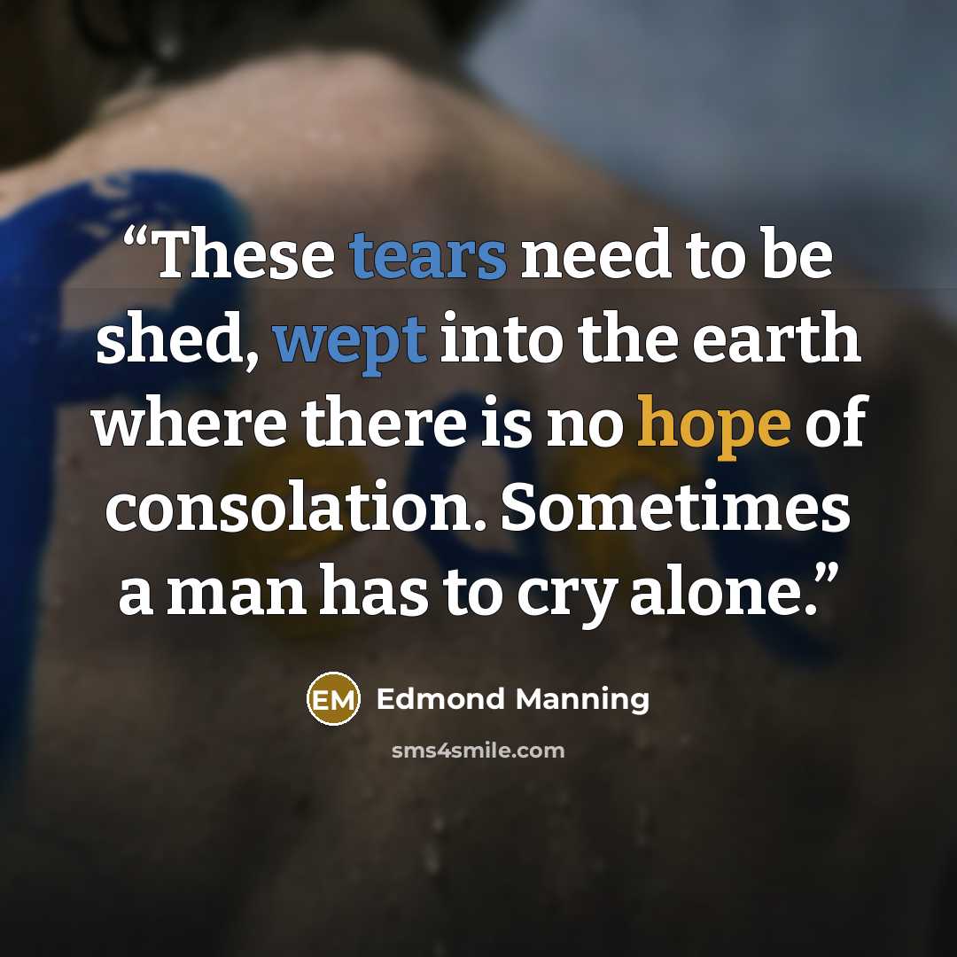 “These tears need to be shed, wept into the earth where there is no hope of consolation. Sometimes a man has to cry alone.” quote by Edmond Manning