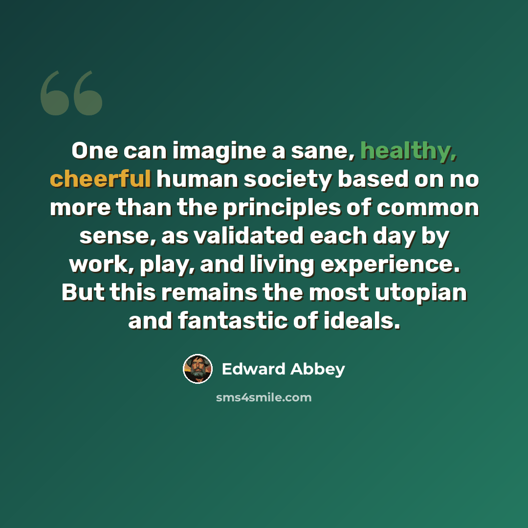 “One can imagine a sane, healthy, cheerful human society based on no more than the principles of common sense, as validated each day by work, play, and living experience. But this remains the most utopian and fantastic of ideals.” quote by Edward Abbey