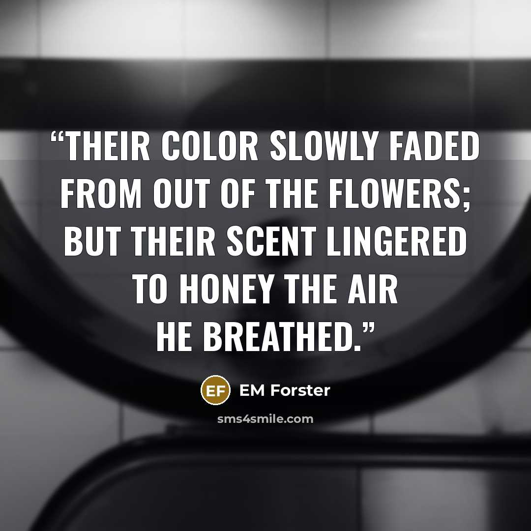 “Their color slowly faded from out of the flowers; but their scent lingered to honey the air he breathed.” quote by EM Forster