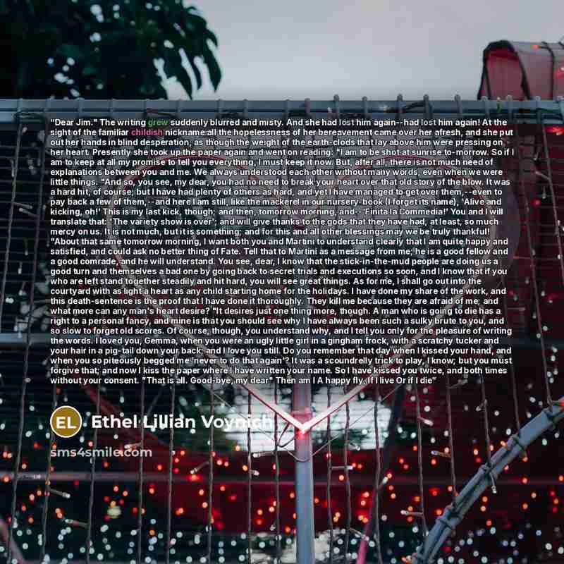 “Dear Jim." The writing grew suddenly blurred and misty. And she had lost him again--had lost him again! At the sight of the familiar childish nickname all the hopelessness of her bereavement came over her afresh, and she put out her hands in blind desperation, as though the weight of the…” quote by Ethel Lillian Voynich