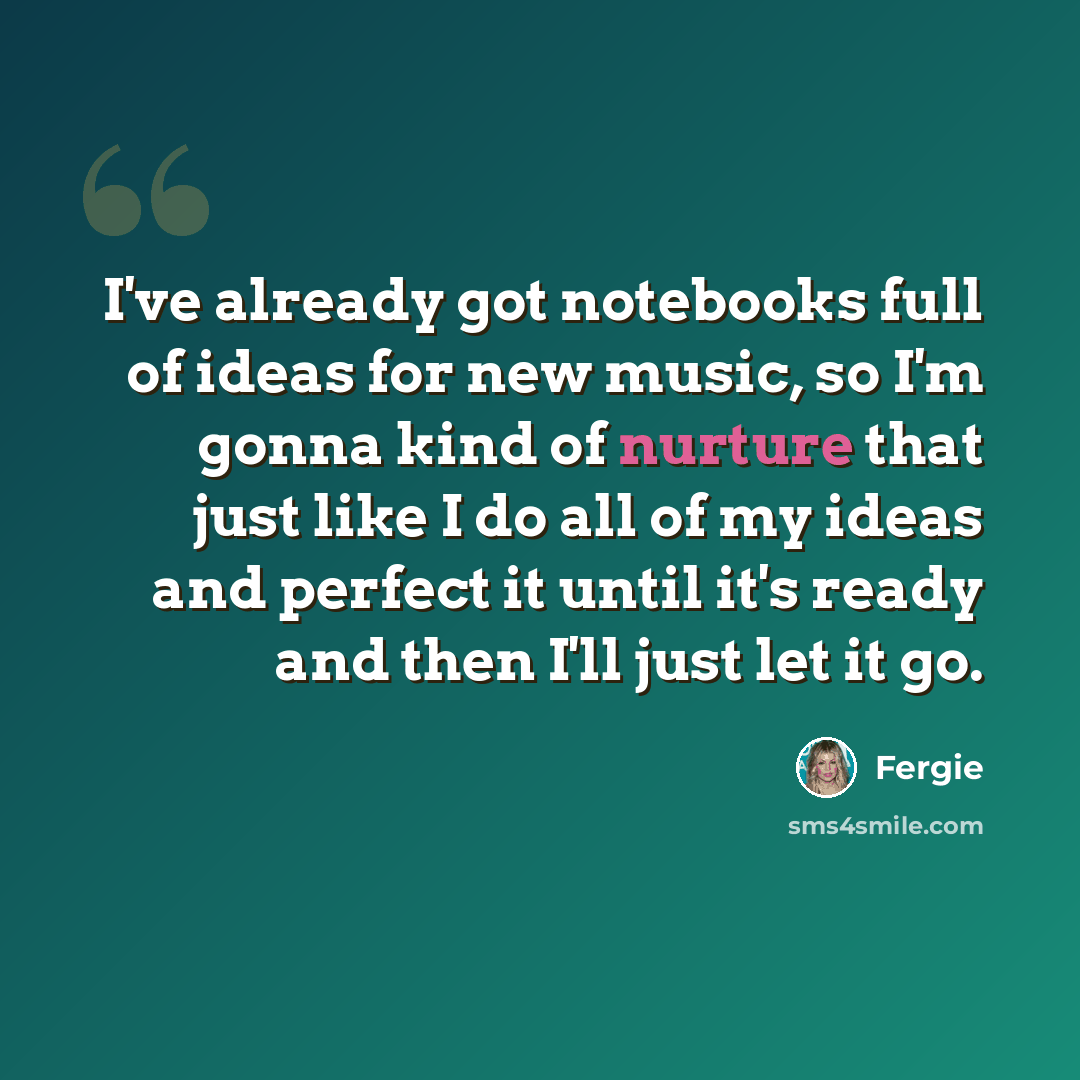 “I've already got notebooks full of ideas for new music, so I'm gonna kind of nurture that just like I do all of my ideas and perfect it until it's ready and then I'll just let it go.” quote by Fergie