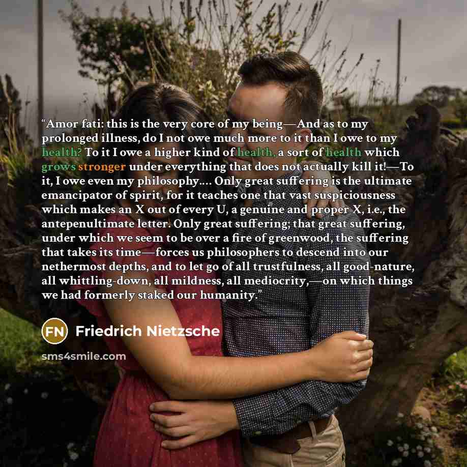 “Amor fati: this is the very core of my being—And as to my prolonged illness, do I not owe much more to it than I owe to my health? To it I owe a higher kind of health, a sort of health which grows stronger under everything that does not actually kill it!—To it, I owe even my philosophy.… Only…” quote by Friedrich Nietzsche