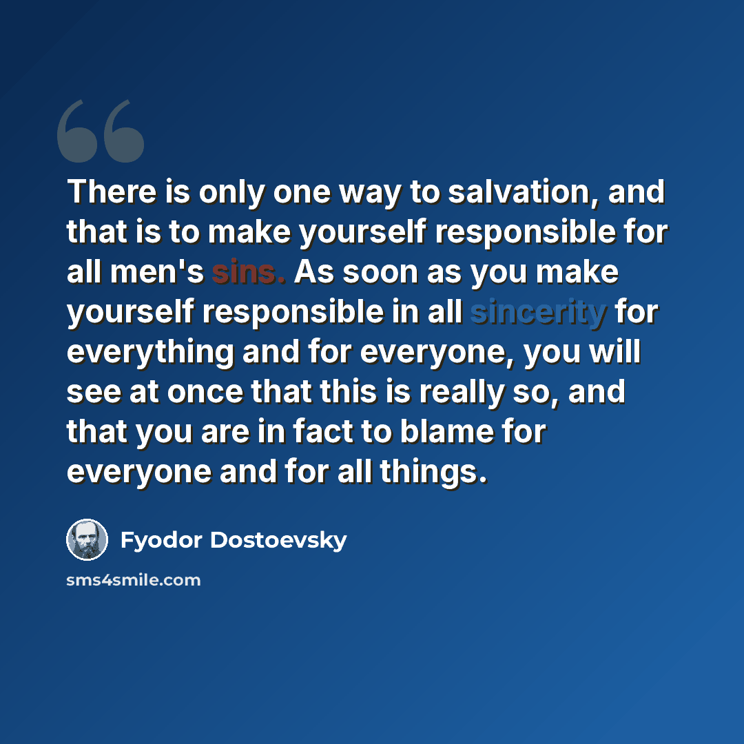 “There is only one way to salvation, and that is to make yourself responsible for all men's sins. As soon as you make yourself responsible in all sincerity for everything and for everyone, you will see at once that this is really so, and that you are in fact to blame for everyone and for all things.” quote by Fyodor Dostoevsky