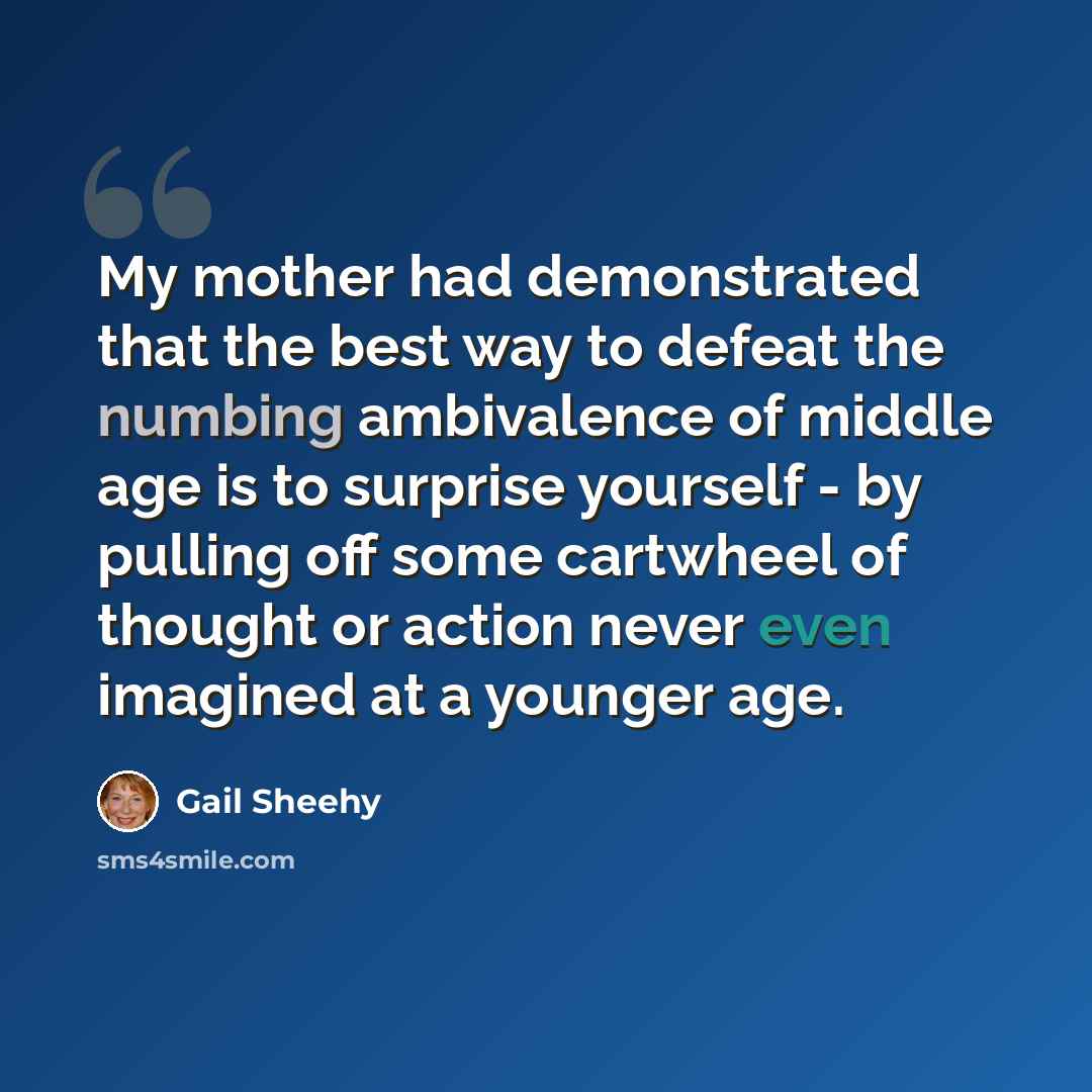 “My mother had demonstrated that the best way to defeat the numbing ambivalence of middle age is to surprise yourself - by pulling off some cartwheel of thought or action never even imagined at a younger age.” quote by Gail Sheehy