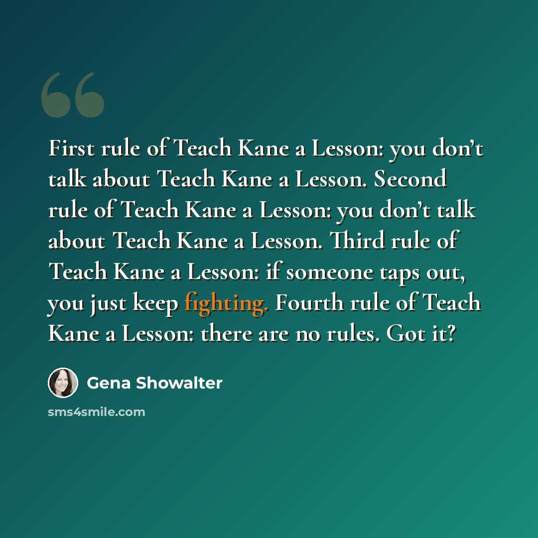 “First rule of Teach Kane a Lesson: you don’t talk about Teach Kane a Lesson. Second rule of Teach Kane a Lesson: you don’t talk about Teach Kane a Lesson. Third rule of Teach Kane a Lesson: if someone taps out, you just keep fighting. Fourth rule of Teach Kane a Lesson: there are no rules. Got it?” quote by Gena Showalter
