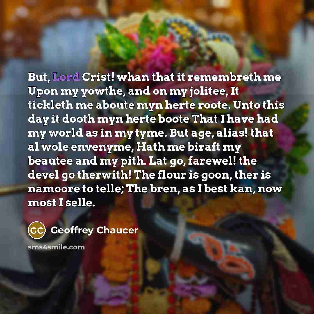 “But, Lord Crist! whan that it remembreth me Upon my yowthe, and on my jolitee, It tickleth me aboute myn herte roote. Unto this day it dooth myn herte boote That I have had my world as in my tyme. But age, alias! that al wole envenyme, Hath me biraft my beautee and my pith. Lat go, farewel! the…” quote by Geoffrey Chaucer