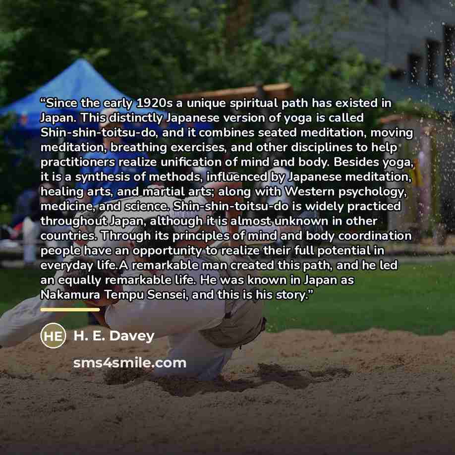 “Since the early 1920s a unique spiritual path has existed in Japan. This distinctly Japanese version of yoga is called Shin-shin-toitsu-do, and it combines seated meditation, moving meditation, breathing exercises, and other disciplines to help practitioners realize unification of mind and body…” quote by Anonymous